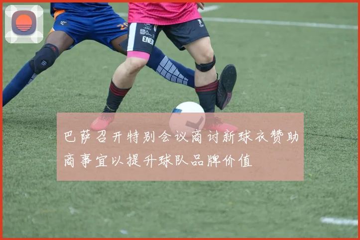 巴萨召开特别会议商讨新球衣赞助商事宜以提升球队品牌价值