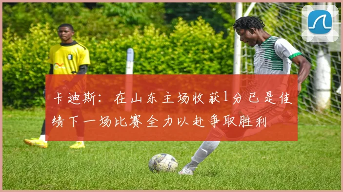 卡迪斯：在山东主场收获1分已是佳绩下一场比赛全力以赴争取胜利