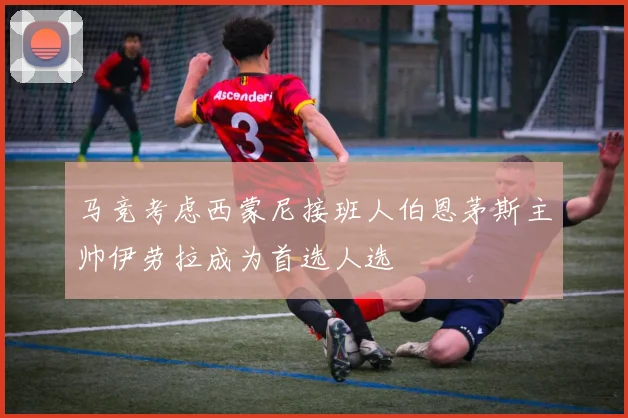 马竞考虑西蒙尼接班人伯恩茅斯主帅伊劳拉成为首选人选