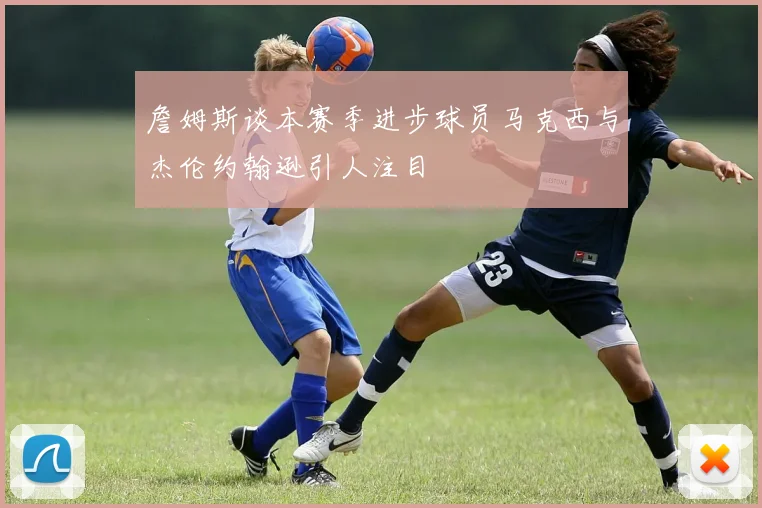 詹姆斯谈本赛季进步球员马克西与杰伦约翰逊引人注目