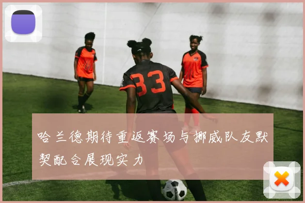 哈兰德期待重返赛场与挪威队友默契配合展现实力