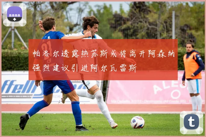 帕洛尔透露热苏斯或将离开阿森纳强烈建议引进阿尔瓦雷斯