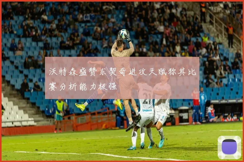 沃特森盛赞东契奇进攻天赋称其比赛分析能力极强