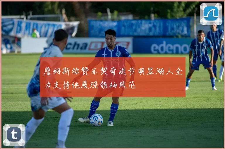 詹姆斯称赞东契奇进步明显湖人全力支持他展现领袖风范