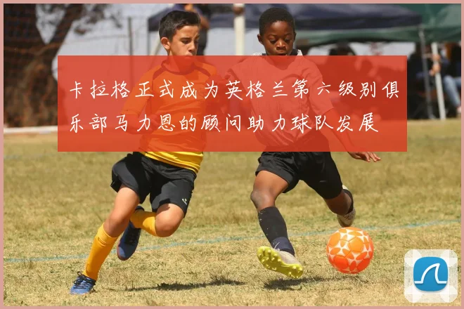 卡拉格正式成为英格兰第六级别俱乐部马力恩的顾问助力球队发展