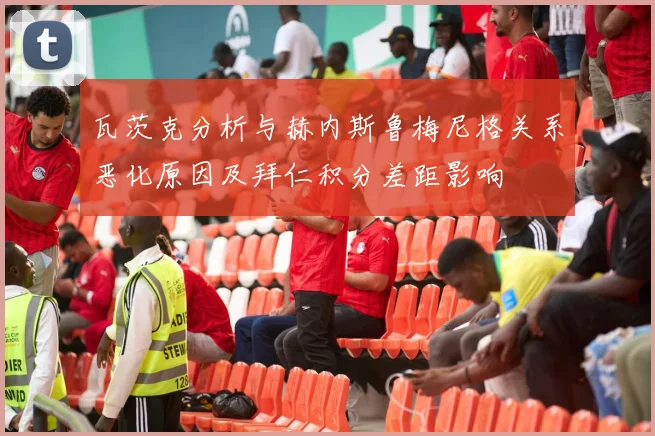 瓦茨克分析与赫内斯鲁梅尼格关系恶化原因及拜仁积分差距影响