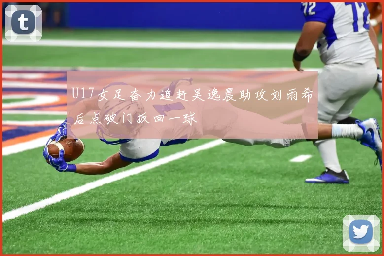 U17女足奋力追赶吴逸晨助攻刘雨希后点破门扳回一球