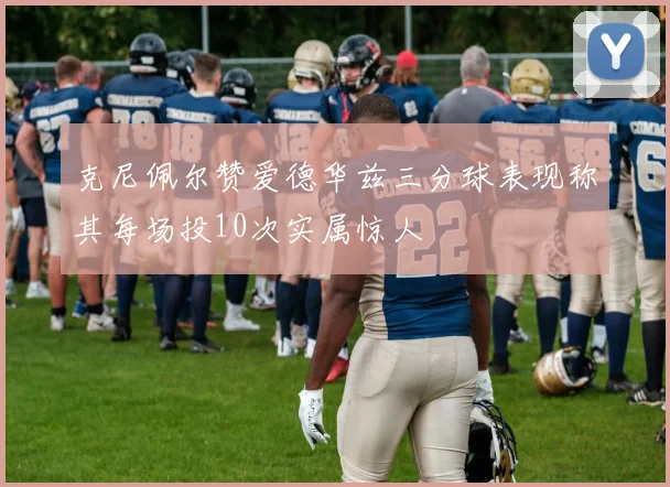克尼佩尔赞爱德华兹三分球表现称其每场投10次实属惊人