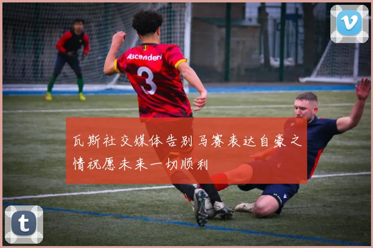 瓦斯社交媒体告别马赛表达自豪之情祝愿未来一切顺利