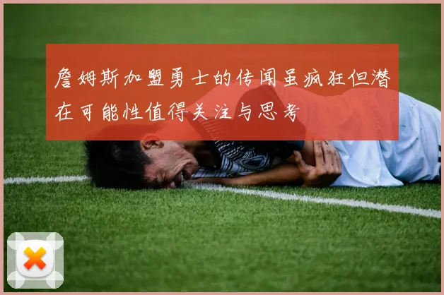 詹姆斯加盟勇士的传闻虽疯狂但潜在可能性值得关注与思考