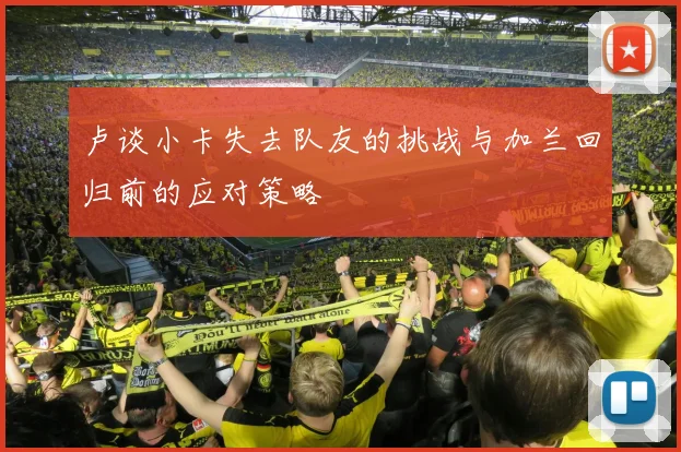 卢谈小卡失去队友的挑战与加兰回归前的应对策略