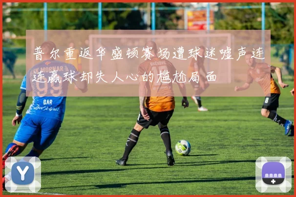 普尔重返华盛顿赛场遭球迷嘘声连连赢球却失人心的尴尬局面